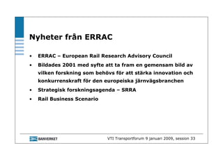 Nyheter från ERRAC

•   ERRAC – European Rail Research Advisory Council
•   Bildades 2001 med syfte att ta fram en gemensam bild av
    vilken forskning som behövs för att stärka innovation och
    konkurrenskraft för den europeiska järnvägsbranchen
•   Strategisk forskningsagenda – SRRA
•   Rail Business Scenario




                             VTI Transportforum 9 januari 2009, session 33
 