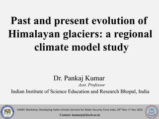 IUKWC Workshop: Developing Hydro-climatic Services for Water Security, Pune India, 29th Nov.-1st Dec 2016
Contact: kumarp@iiserb.ac.in
Past and present evolution of
Himalayan glaciers: a regional
climate model study
Dr. Pankaj Kumar
Asst. Professor
Indian Institute of Science Education and Research Bhopal, India
 