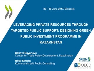 LEVERAGING PRIVATE RESOURCES THROUGH
TARGETED PUBLIC SUPPORT: DESIGNING GREEN
PUBLIC INVESTMENT PROGRAMME IN
KAZAKHSTAN
Bakhyt Bayanova
Center for Trade Policy Development, Kazakhstan
Rafal Stanek
Kommunalkredit Public Consulting
29 – 30 June 2017, Brussels
 