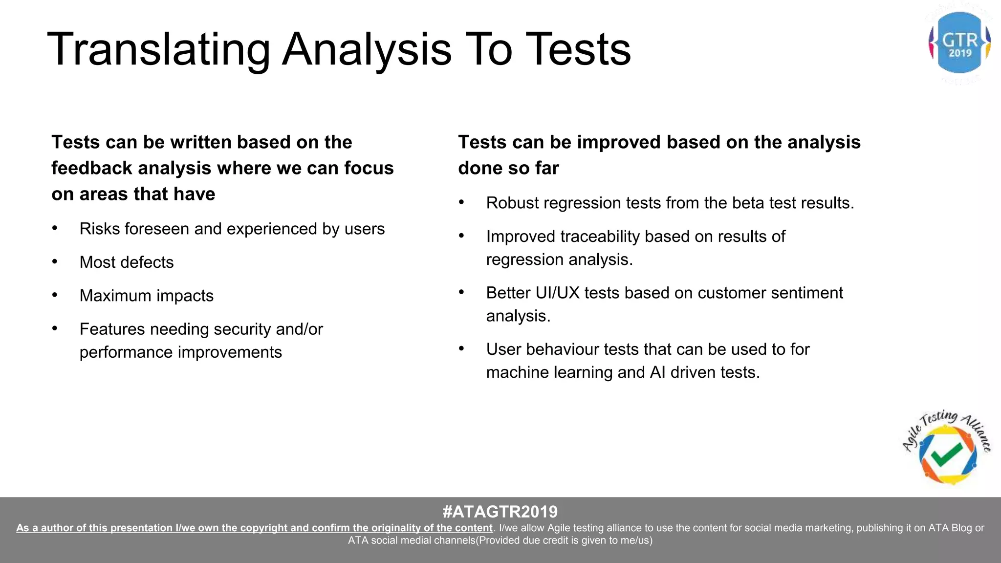 #ATAGTR2019
As a author of this presentation I/we own the copyright and confirm the originality of the content. I/we allow Agile testing alliance to use the content for social media marketing, publishing it on ATA Blog or
ATA social medial channels(Provided due credit is given to me/us)
Tests can be written based on the
feedback analysis where we can focus
on areas that have
• Risks foreseen and experienced by users
• Most defects
• Maximum impacts
• Features needing security and/or
performance improvements
Tests can be improved based on the analysis
done so far
• Robust regression tests from the beta test results.
• Improved traceability based on results of
regression analysis.
• Better UI/UX tests based on customer sentiment
analysis.
• User behaviour tests that can be used to for
machine learning and AI driven tests.
Translating Analysis To Tests
 
