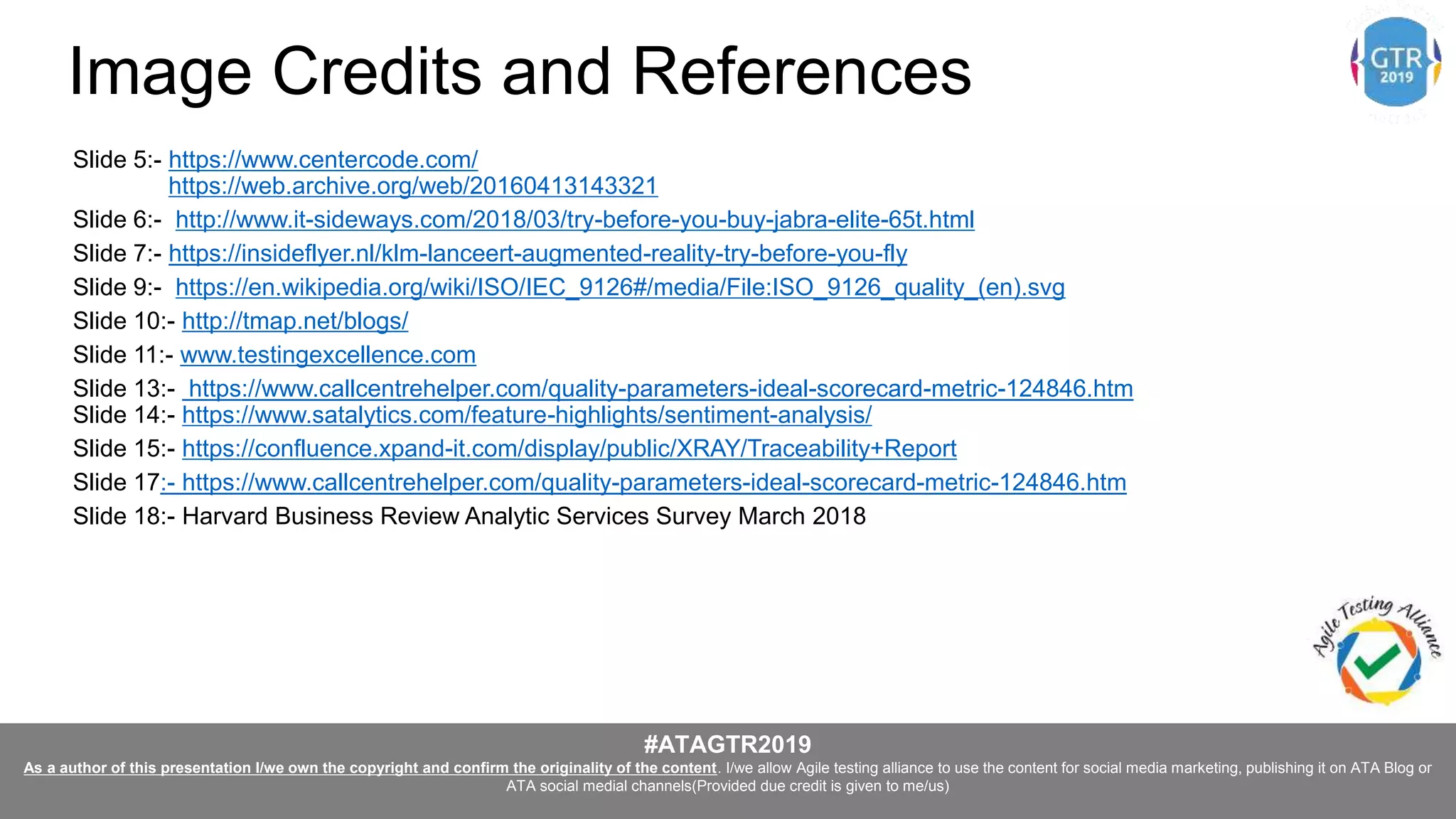 #ATAGTR2019
As a author of this presentation I/we own the copyright and confirm the originality of the content. I/we allow Agile testing alliance to use the content for social media marketing, publishing it on ATA Blog or
ATA social medial channels(Provided due credit is given to me/us)
Image Credits and References
Slide 5:- https://www.centercode.com/
https://web.archive.org/web/20160413143321
Slide 6:- http://www.it-sideways.com/2018/03/try-before-you-buy-jabra-elite-65t.html
Slide 7:- https://insideflyer.nl/klm-lanceert-augmented-reality-try-before-you-fly
Slide 9:- https://en.wikipedia.org/wiki/ISO/IEC_9126#/media/File:ISO_9126_quality_(en).svg
Slide 10:- http://tmap.net/blogs/
Slide 11:- www.testingexcellence.com
Slide 13:- https://www.callcentrehelper.com/quality-parameters-ideal-scorecard-metric-124846.htm
Slide 14:- https://www.satalytics.com/feature-highlights/sentiment-analysis/
Slide 15:- https://confluence.xpand-it.com/display/public/XRAY/Traceability+Report
Slide 17:- https://www.callcentrehelper.com/quality-parameters-ideal-scorecard-metric-124846.htm
Slide 18:- Harvard Business Review Analytic Services Survey March 2018
 