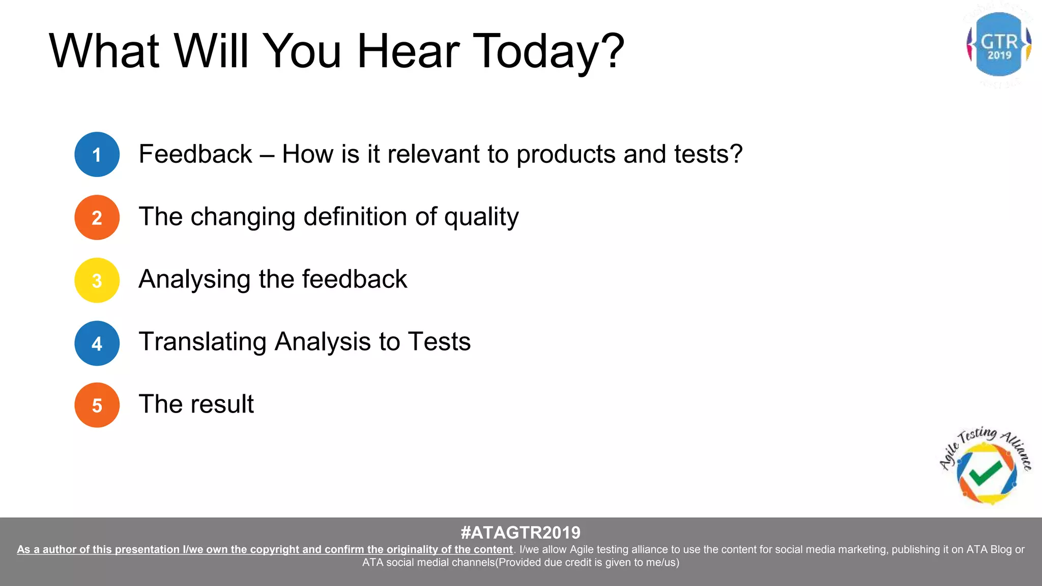 #ATAGTR2019
As a author of this presentation I/we own the copyright and confirm the originality of the content. I/we allow Agile testing alliance to use the content for social media marketing, publishing it on ATA Blog or
ATA social medial channels(Provided due credit is given to me/us)
Feedback – How is it relevant to products and tests?
The changing definition of quality
Analysing the feedback
Translating Analysis to Tests
The result
1
2
3
4
5
What Will You Hear Today?
 