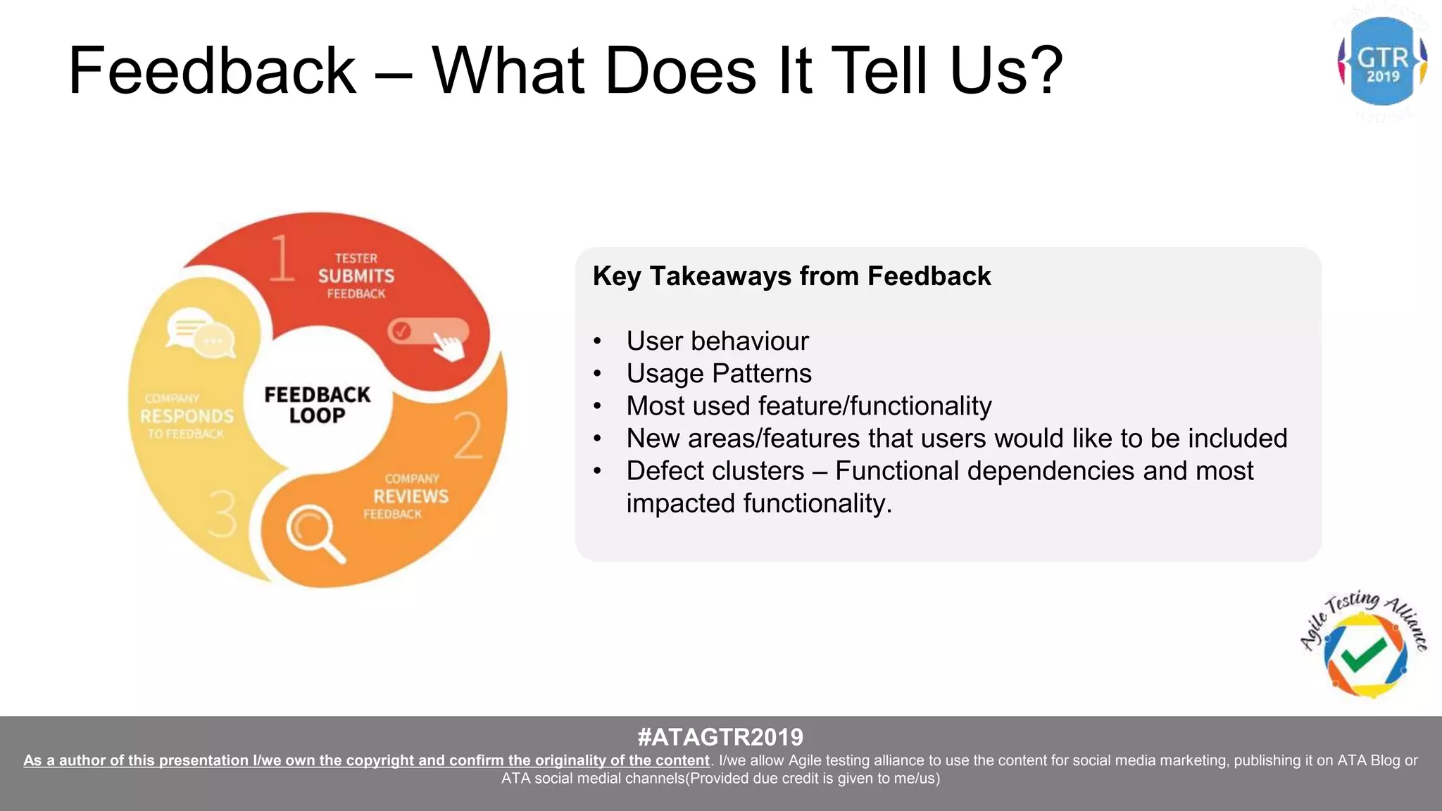#ATAGTR2019
As a author of this presentation I/we own the copyright and confirm the originality of the content. I/we allow Agile testing alliance to use the content for social media marketing, publishing it on ATA Blog or
ATA social medial channels(Provided due credit is given to me/us)
Key Takeaways from Feedback
• User behaviour
• Usage Patterns
• Most used feature/functionality
• New areas/features that users would like to be included
• Defect clusters – Functional dependencies and most
impacted functionality.
Feedback – What Does It Tell Us?
 