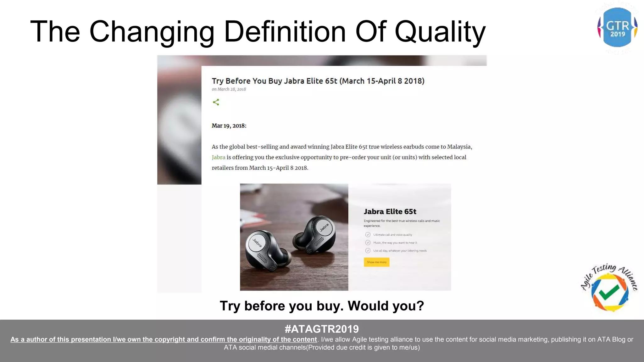#ATAGTR2019
As a author of this presentation I/we own the copyright and confirm the originality of the content. I/we allow Agile testing alliance to use the content for social media marketing, publishing it on ATA Blog or
ATA social medial channels(Provided due credit is given to me/us)
Try before you buy. Would you?
The Changing Definition Of Quality
 