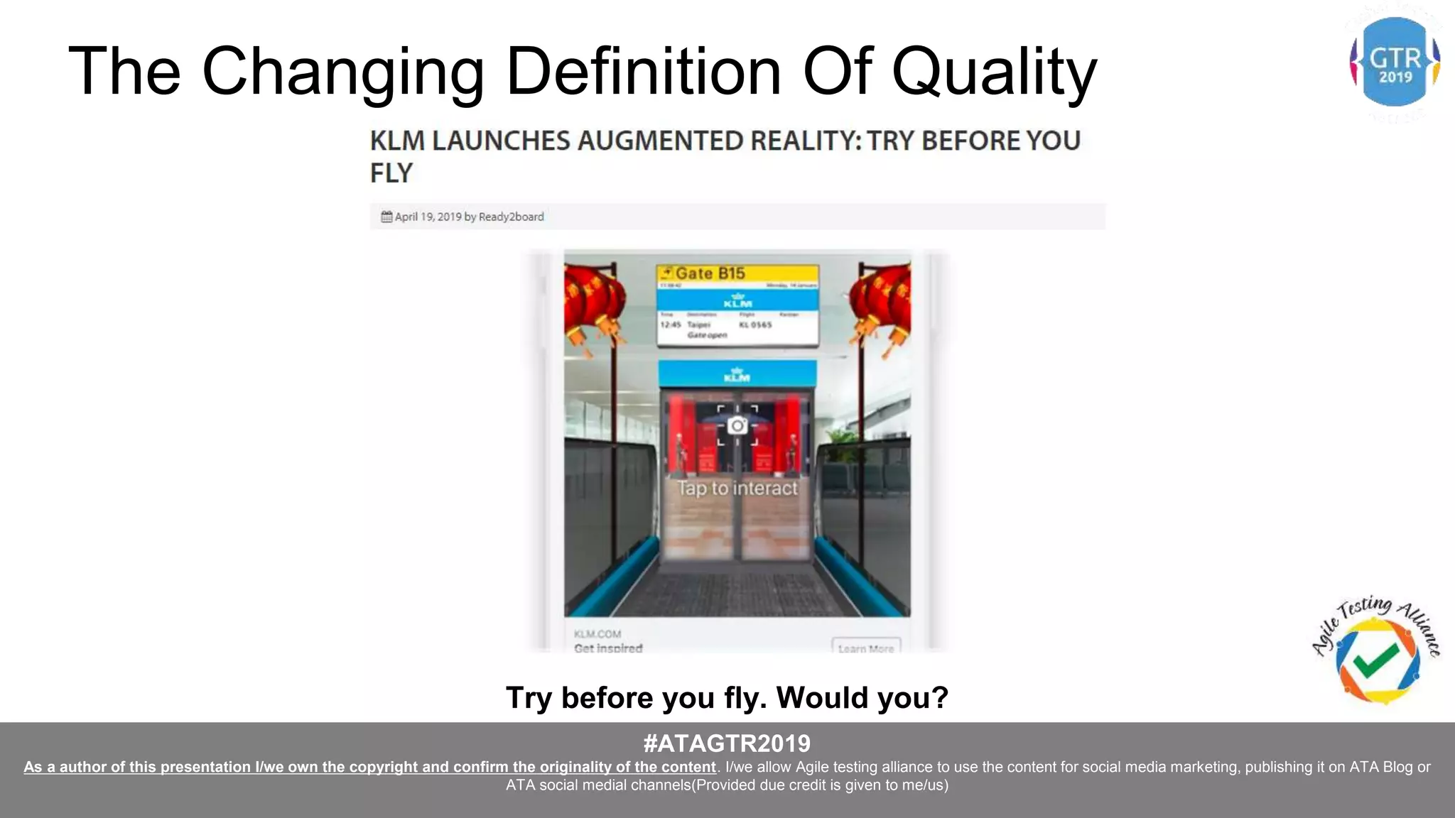 #ATAGTR2019
As a author of this presentation I/we own the copyright and confirm the originality of the content. I/we allow Agile testing alliance to use the content for social media marketing, publishing it on ATA Blog or
ATA social medial channels(Provided due credit is given to me/us)
Try before you fly. Would you?
The Changing Definition Of Quality
 