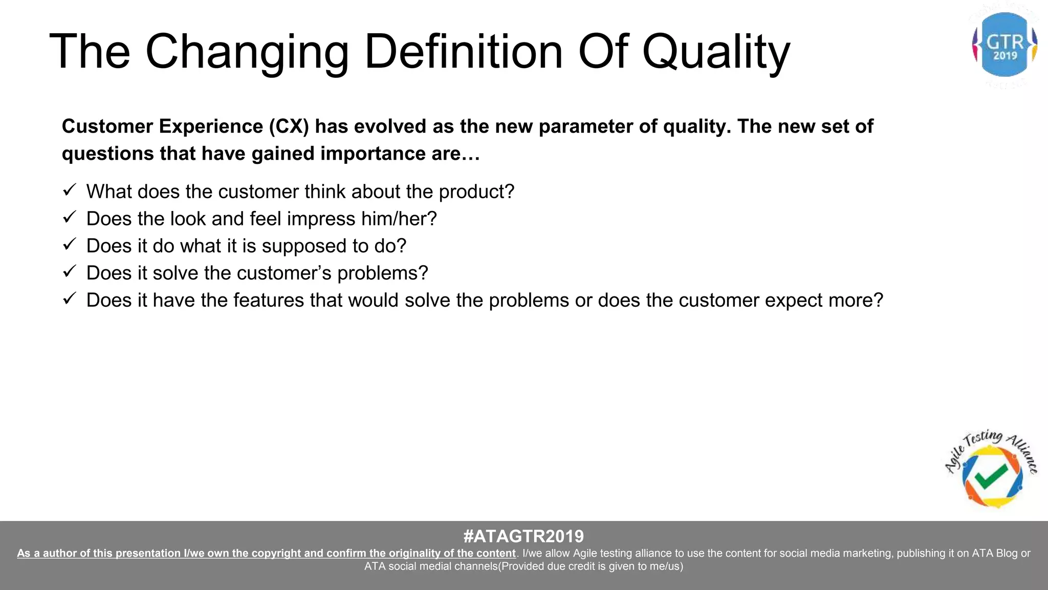 #ATAGTR2019
As a author of this presentation I/we own the copyright and confirm the originality of the content. I/we allow Agile testing alliance to use the content for social media marketing, publishing it on ATA Blog or
ATA social medial channels(Provided due credit is given to me/us)
Customer Experience (CX) has evolved as the new parameter of quality. The new set of
questions that have gained importance are…
 What does the customer think about the product?
 Does the look and feel impress him/her?
 Does it do what it is supposed to do?
 Does it solve the customer’s problems?
 Does it have the features that would solve the problems or does the customer expect more?
The Changing Definition Of Quality
 