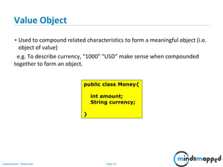 Page 21Classification: Restricted
Value Object
• Used to compound related characteristics to form a meaningful object (i.e.
object of value)
e.g. To describe currency, “1000” “USD” make sense when compounded
together to form an object.
public class Money{
int amount;
String currency;
}
 