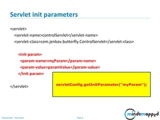 Page 6Classification: Restricted
Servlet init parameters
<servlet>
<servlet-name>controlServlet</servlet-name>
<servlet-class>com.jenkov.butterfly.ControlServlet</servlet-class>
<init-param>
<param-name>myParam</param-name>
<param-value>paramValue</param-value>
</init-param>
</servlet> servletConfig.getInitParameter("myParam");
 