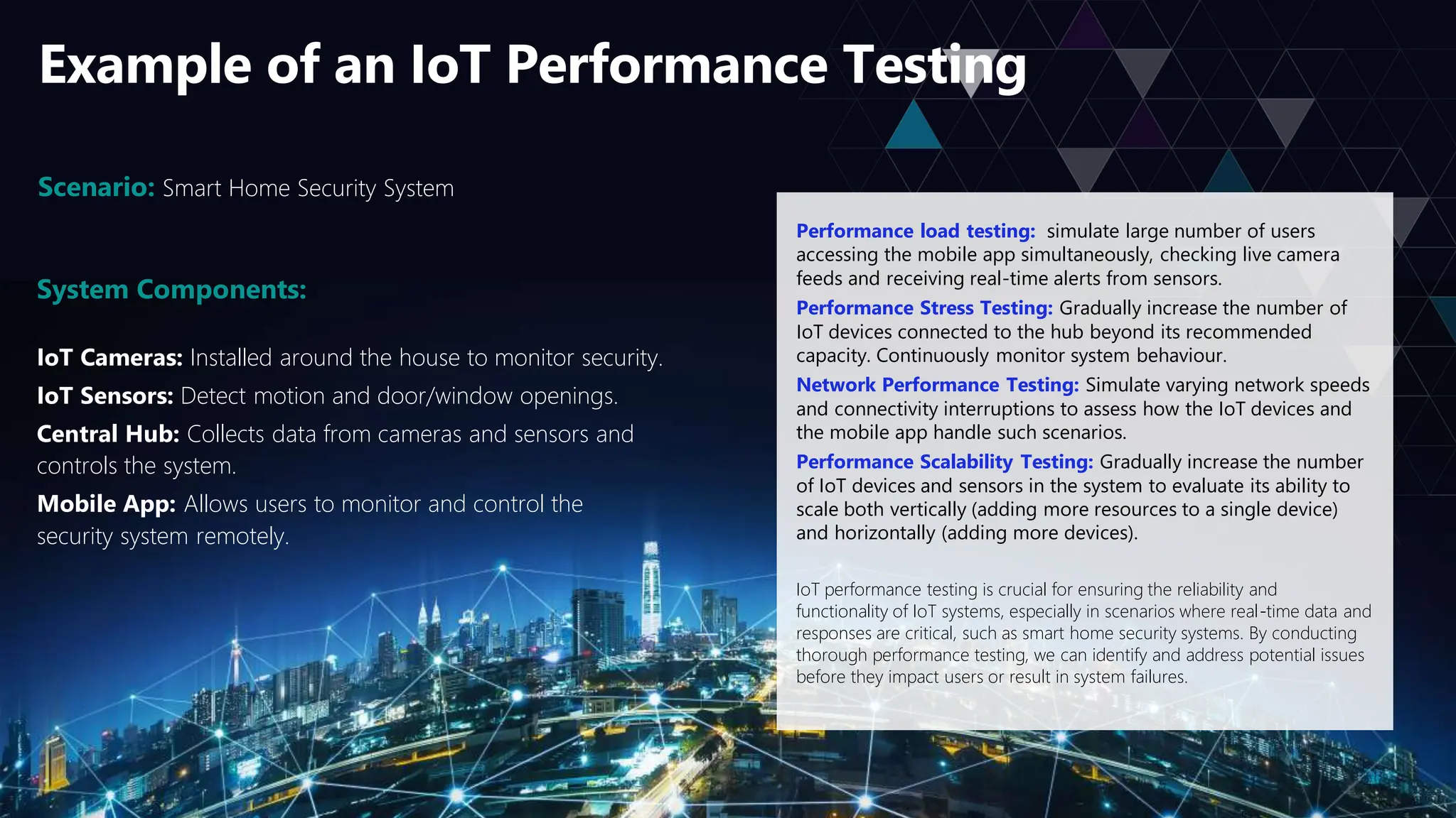 Example of an IoT Performance Testing
Scenario: Smart Home Security System
System Components:
IoT Cameras: Installed around the house to monitor security.
IoT Sensors: Detect motion and door/window openings.
Central Hub: Collects data from cameras and sensors and
controls the system.
Mobile App: Allows users to monitor and control the
security system remotely.
Performance load testing: simulate large number of users
accessing the mobile app simultaneously, checking live camera
feeds and receiving real-time alerts from sensors.
Performance Stress Testing: Gradually increase the number of
IoT devices connected to the hub beyond its recommended
capacity. Continuously monitor system behaviour.
Network Performance Testing: Simulate varying network speeds
and connectivity interruptions to assess how the IoT devices and
the mobile app handle such scenarios.
Performance Scalability Testing: Gradually increase the number
of IoT devices and sensors in the system to evaluate its ability to
scale both vertically (adding more resources to a single device)
and horizontally (adding more devices).
IoT performance testing is crucial for ensuring the reliability and
functionality of IoT systems, especially in scenarios where real-time data and
responses are critical, such as smart home security systems. By conducting
thorough performance testing, we can identify and address potential issues
before they impact users or result in system failures.
 