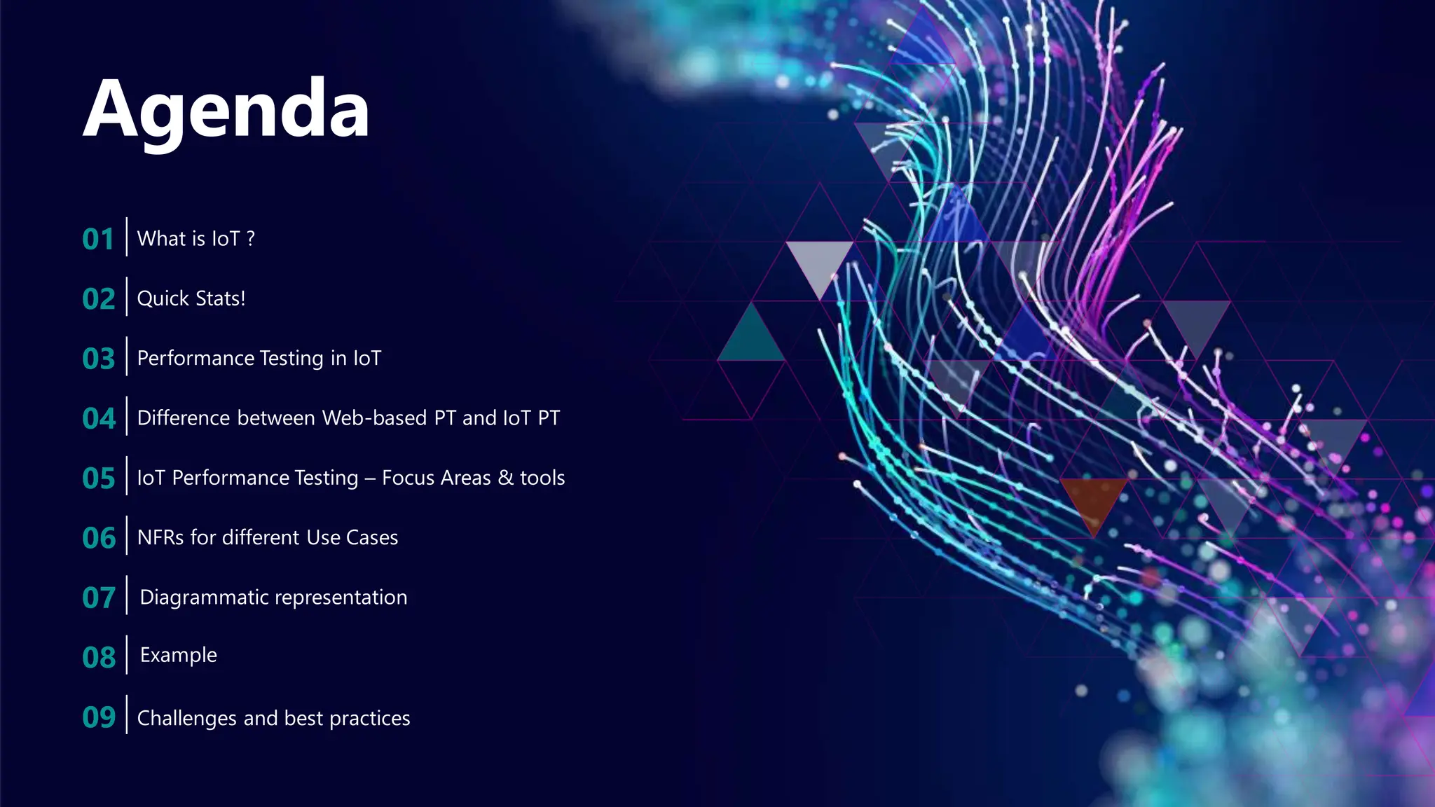 Agenda
01 What is IoT ?
02 Quick Stats!
03 Performance Testing in IoT
04 Difference between Web-based PT and IoT PT
05 IoT Performance Testing – Focus Areas & tools
06 NFRs for different Use Cases
07
Challenges and best practices
08
Diagrammatic representation
09
Example
 