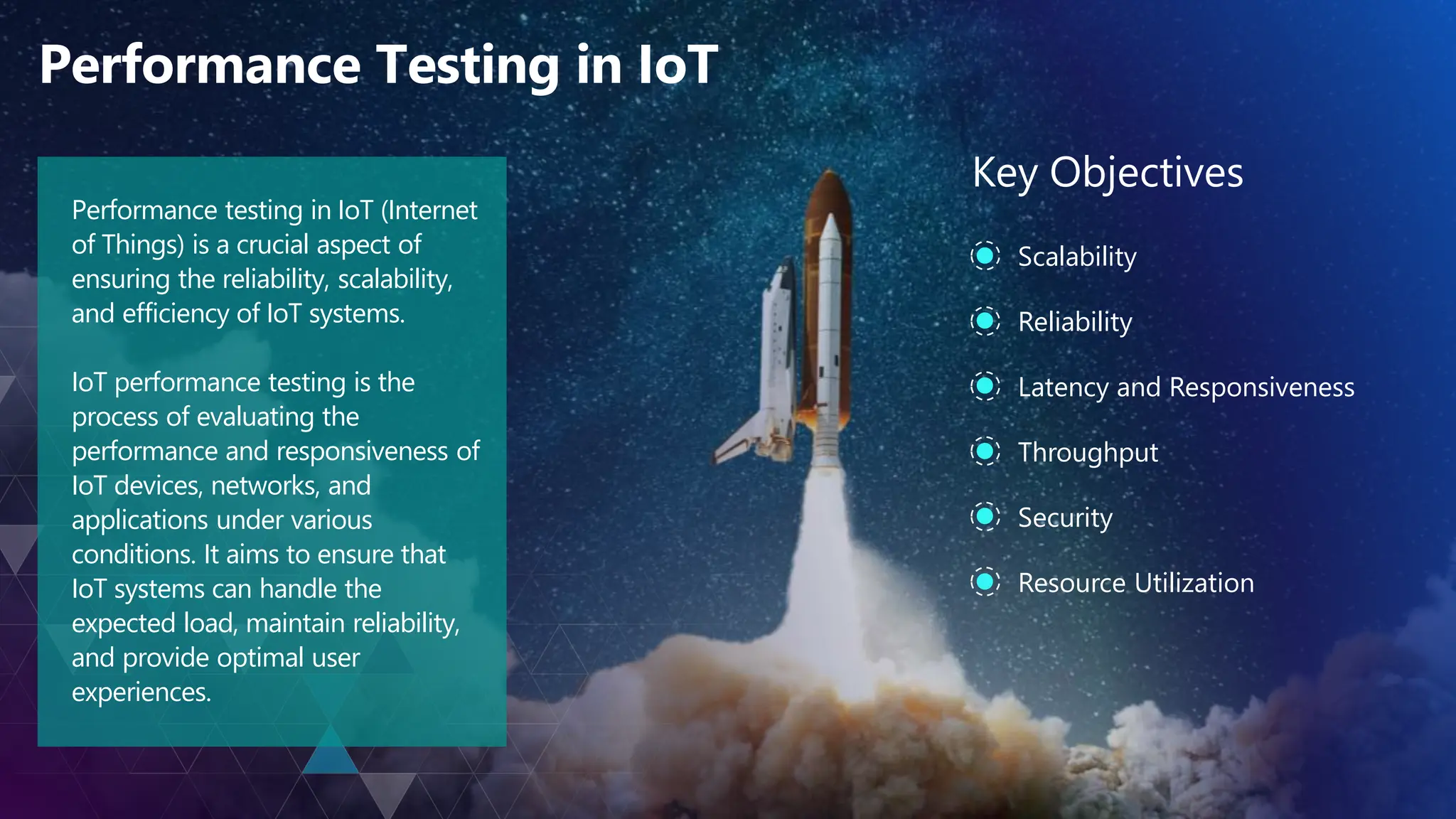 Performance Testing in IoT
Performance testing in IoT (Internet
of Things) is a crucial aspect of
ensuring the reliability, scalability,
and efficiency of IoT systems.
IoT performance testing is the
process of evaluating the
performance and responsiveness of
IoT devices, networks, and
applications under various
conditions. It aims to ensure that
IoT systems can handle the
expected load, maintain reliability,
and provide optimal user
experiences.
Scalability
Key Objectives
Reliability
Latency and Responsiveness
Throughput
Security
Resource Utilization
 