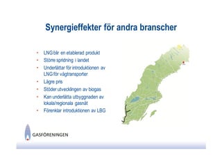 Synergieffekter för andra branscher

•   LNG blir en etablerad produkt
•   Större spridning i landet
•   Underlättar för introduktionen av
    LNG för vägtransporter
•   Lägre pris
•   Stöder utvecklingen av biogas
•   Kan underlätta utbyggnaden av
    lokala/regionala gasnät
•   Förenklar introduktionen av LBG
 
