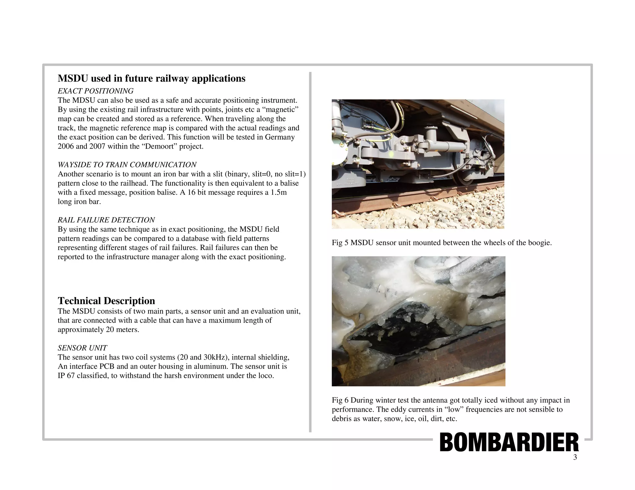 MSDU used in future railway applications
EXACT POSITIONING
The MDSU can also be used as a safe and accurate positioning instrument.
By using the existing rail infrastructure with points, joints etc a “magnetic”
map can be created and stored as a reference. When traveling along the
track, the magnetic reference map is compared with the actual readings and
the exact position can be derived. This function will be tested in Germany
2006 and 2007 within the “Demoort” project.

WAYSIDE TO TRAIN COMMUNICATION
Another scenario is to mount an iron bar with a slit (binary, slit=0, no slit=1)
pattern close to the railhead. The functionality is then equivalent to a balise
with a fixed message, position balise. A 16 bit message requires a 1.5m
long iron bar.

RAIL FAILURE DETECTION
By using the same technique as in exact positioning, the MSDU field
pattern readings can be compared to a database with field patterns
                                                                                   Fig 5 MSDU sensor unit mounted between the wheels of the boogie.
representing different stages of rail failures. Rail failures can then be
reported to the infrastructure manager along with the exact positioning.




Technical Description
The MSDU consists of two main parts, a sensor unit and an evaluation unit,
that are connected with a cable that can have a maximum length of
approximately 20 meters.

SENSOR UNIT
The sensor unit has two coil systems (20 and 30kHz), internal shielding,
An interface PCB and an outer housing in aluminum. The sensor unit is
IP 67 classified, to withstand the harsh environment under the loco.


                                                                                   Fig 6 During winter test the antenna got totally iced without any impact in
                                                                                   performance. The eddy currents in “low” frequencies are not sensible to
                                                                                   debris as water, snow, ice, oil, dirt, etc.



                                                                                                                                                                 3
 
