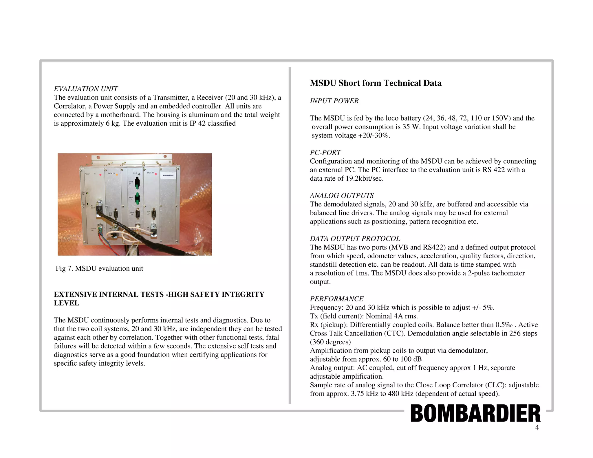 MSDU Short form Technical Data
EVALUATION UNIT
The evaluation unit consists of a Transmitter, a Receiver (20 and 30 kHz), a     INPUT POWER
Correlator, a Power Supply and an embedded controller. All units are
connected by a motherboard. The housing is aluminum and the total weight         The MSDU is fed by the loco battery (24, 36, 48, 72, 110 or 150V) and the
is approximately 6 kg. The evaluation unit is IP 42 classified                   overall power consumption is 35 W. Input voltage variation shall be
                                                                                 system voltage +20/-30%.

                                                                                 PC-PORT
                                                                                 Configuration and monitoring of the MSDU can be achieved by connecting
                                                                                 an external PC. The PC interface to the evaluation unit is RS 422 with a
                                                                                 data rate of 19.2kbit/sec.

                                                                                 ANALOG OUTPUTS
                                                                                 The demodulated signals, 20 and 30 kHz, are buffered and accessible via
                                                                                 balanced line drivers. The analog signals may be used for external
                                                                                 applications such as positioning, pattern recognition etc.

                                                                                 DATA OUTPUT PROTOCOL
                                                                                 The MSDU has two ports (MVB and RS422) and a defined output protocol
                                                                                 from which speed, odometer values, acceleration, quality factors, direction,
                                                                                 standstill detection etc. can be readout. All data is time stamped with
Fig 7. MSDU evaluation unit
                                                                                 a resolution of 1ms. The MSDU does also provide a 2-pulse tachometer
                                                                                 output.
EXTENSIVE INTERNAL TESTS -HIGH SAFETY INTEGRITY
                                                                                 PERFORMANCE
LEVEL
                                                                                 Frequency: 20 and 30 kHz which is possible to adjust +/- 5%.
                                                                                 Tx (field current): Nominal 4A rms.
The MSDU continuously performs internal tests and diagnostics. Due to
                                                                                 Rx (pickup): Differentially coupled coils. Balance better than 0.5‰ . Active
that the two coil systems, 20 and 30 kHz, are independent they can be tested
                                                                                 Cross Talk Cancellation (CTC). Demodulation angle selectable in 256 steps
against each other by correlation. Together with other functional tests, fatal
                                                                                 (360 degrees)
failures will be detected within a few seconds. The extensive self tests and
                                                                                 Amplification from pickup coils to output via demodulator,
diagnostics serve as a good foundation when certifying applications for
                                                                                 adjustable from approx. 60 to 100 dB.
specific safety integrity levels.
                                                                                 Analog output: AC coupled, cut off frequency approx 1 Hz, separate
                                                                                 adjustable amplification.
                                                                                 Sample rate of analog signal to the Close Loop Correlator (CLC): adjustable
                                                                                 from approx. 3.75 kHz to 480 kHz (dependent of actual speed).



                                                                                                                                                             4
 