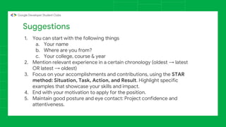 1. You can start with the following things
a. Your name
b. Where are you from?
c. Your college, course & year
2. Mention relevant experience in a certain chronology (oldest → latest
OR latest → oldest)
3. Focus on your accomplishments and contributions, using the STAR
method: Situation, Task, Action, and Result. Highlight specific
examples that showcase your skills and impact.
4. End with your motivation to apply for the position.
5. Maintain good posture and eye contact: Project confidence and
attentiveness.
Suggestions
 