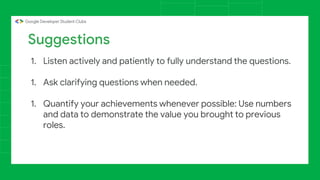 1. Listen actively and patiently to fully understand the questions.
1. Ask clarifying questions when needed.
1. Quantify your achievements whenever possible: Use numbers
and data to demonstrate the value you brought to previous
roles.
Suggestions
 