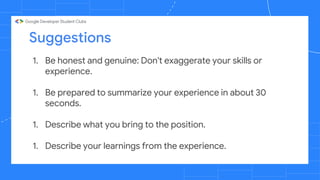 Suggestions
1. Be honest and genuine: Don't exaggerate your skills or
experience.
1. Be prepared to summarize your experience in about 30
seconds.
1. Describe what you bring to the position.
1. Describe your learnings from the experience.
 
