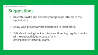 Suggestions
1. Be enthusiastic and express your genuine interest in the
opportunity.
1. Show your proactiveness and desire to learn more.
1. Talk about having back up plans and keeping regular checks
of the club activities in case of any
emergency/internship/exams.
 
