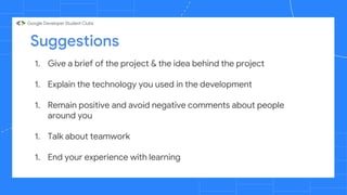 Suggestions
1. Give a brief of the project & the idea behind the project
1. Explain the technology you used in the development
1. Remain positive and avoid negative comments about people
around you
1. Talk about teamwork
1. End your experience with learning
 