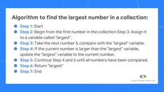 ● Step 1: Start
● Step 2: Begin from the first number in the collection Step 3: Assign it
to a variable called "largest".
● Step 3: Take the next number & compare with the "largest" variable.
● Step 4: If the current number is larger than the "largest" variable,
update the "largest" variable to the current number.
● Step 5: Continue Step 4 and 5 until all numbers have been compared.
● Step 6: Return "largest"
● Step 7: End
Algorithm to find the largest number in a collection:
 