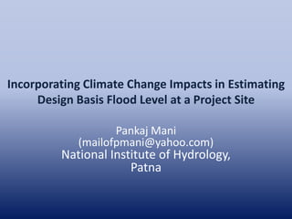 Incorporating Climate Change Impacts in Estimating
Design Basis Flood Level at a Project Site
Pankaj Mani
(mailofpmani@yahoo.com)
National Institute of Hydrology,
Patna
 