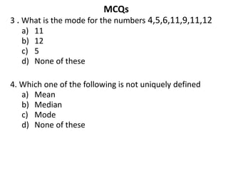 MCQs
3 . What is the mode for the numbers 4,5,6,11,9,11,12
a) 11
b) 12
c) 5
d) None of these
4. Which one of the following is not uniquely defined
a) Mean
b) Median
c) Mode
d) None of these
 