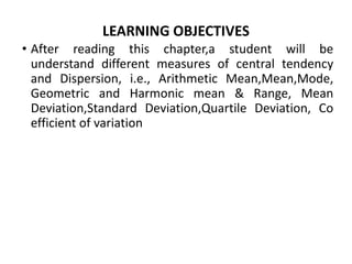LEARNING OBJECTIVES
• After reading this chapter,a student will be
understand different measures of central tendency
and Dispersion, i.e., Arithmetic Mean,Mean,Mode,
Geometric and Harmonic mean & Range, Mean
Deviation,Standard Deviation,Quartile Deviation, Co
efficient of variation
 