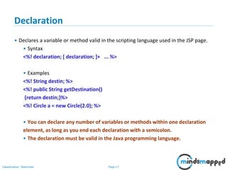 Page 17Classification: Restricted
Copyright @ 2000 Jordan Anastasiade. All rights reserved. 17
Declaration
• Declares a variable or method valid in the scripting language used in the JSP page.
• Syntax
<%! declaration; [ declaration; ]+ ... %>
• Examples
<%! String destin; %>
<%! public String getDestination()
{return destin;}%>
<%! Circle a = new Circle(2.0); %>
• You can declare any number of variables or methods within one declaration
element, as long as you end each declaration with a semicolon.
• The declaration must be valid in the Java programming language.
 
