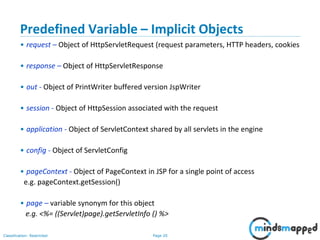 Page 20Classification: Restricted
Copyright @ 2000 Jordan Anastasiade. All rights reserved. 20
Predefined Variable – Implicit Objects
• request – Object of HttpServletRequest (request parameters, HTTP headers, cookies
• response – Object of HttpServletResponse
• out - Object of PrintWriter buffered version JspWriter
• session - Object of HttpSession associated with the request
• application - Object of ServletContext shared by all servlets in the engine
• config - Object of ServletConfig
• pageContext - Object of PageContext in JSP for a single point of access
e.g. pageContext.getSession()
• page – variable synonym for this object
e.g. <%= ((Servlet)page).getServletInfo () %>
 