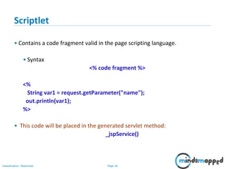 Page 26Classification: Restricted
Copyright @ 2000 Jordan Anastasiade. All rights reserved. 26
Scriptlet
• Contains a code fragment valid in the page scripting language.
• Syntax
<% code fragment %>
<%
String var1 = request.getParameter("name");
out.println(var1);
%>
• This code will be placed in the generated servlet method:
_jspService()
 