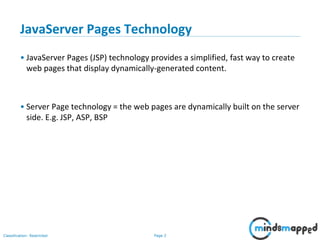 Page 2Classification: Restricted
Copyright @ 2000 Jordan Anastasiade. All rights reserved. 2
JavaServer Pages Technology
• JavaServer Pages (JSP) technology provides a simplified, fast way to create
web pages that display dynamically-generated content.
• Server Page technology = the web pages are dynamically built on the server
side. E.g. JSP, ASP, BSP
 