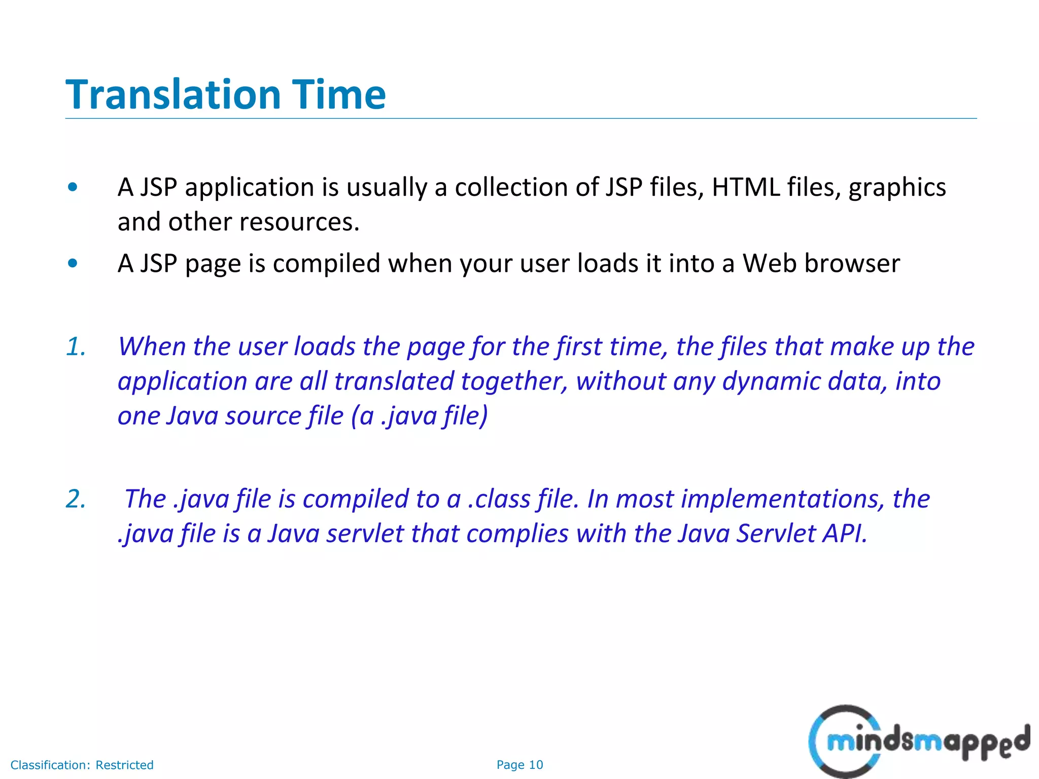 Page 10Classification: Restricted
Copyright @ 2000 Jordan Anastasiade. All rights reserved. 10
Translation Time
• A JSP application is usually a collection of JSP files, HTML files, graphics
and other resources.
• A JSP page is compiled when your user loads it into a Web browser
1. When the user loads the page for the first time, the files that make up the
application are all translated together, without any dynamic data, into
one Java source file (a .java file)
2. The .java file is compiled to a .class file. In most implementations, the
.java file is a Java servlet that complies with the Java Servlet API.
 