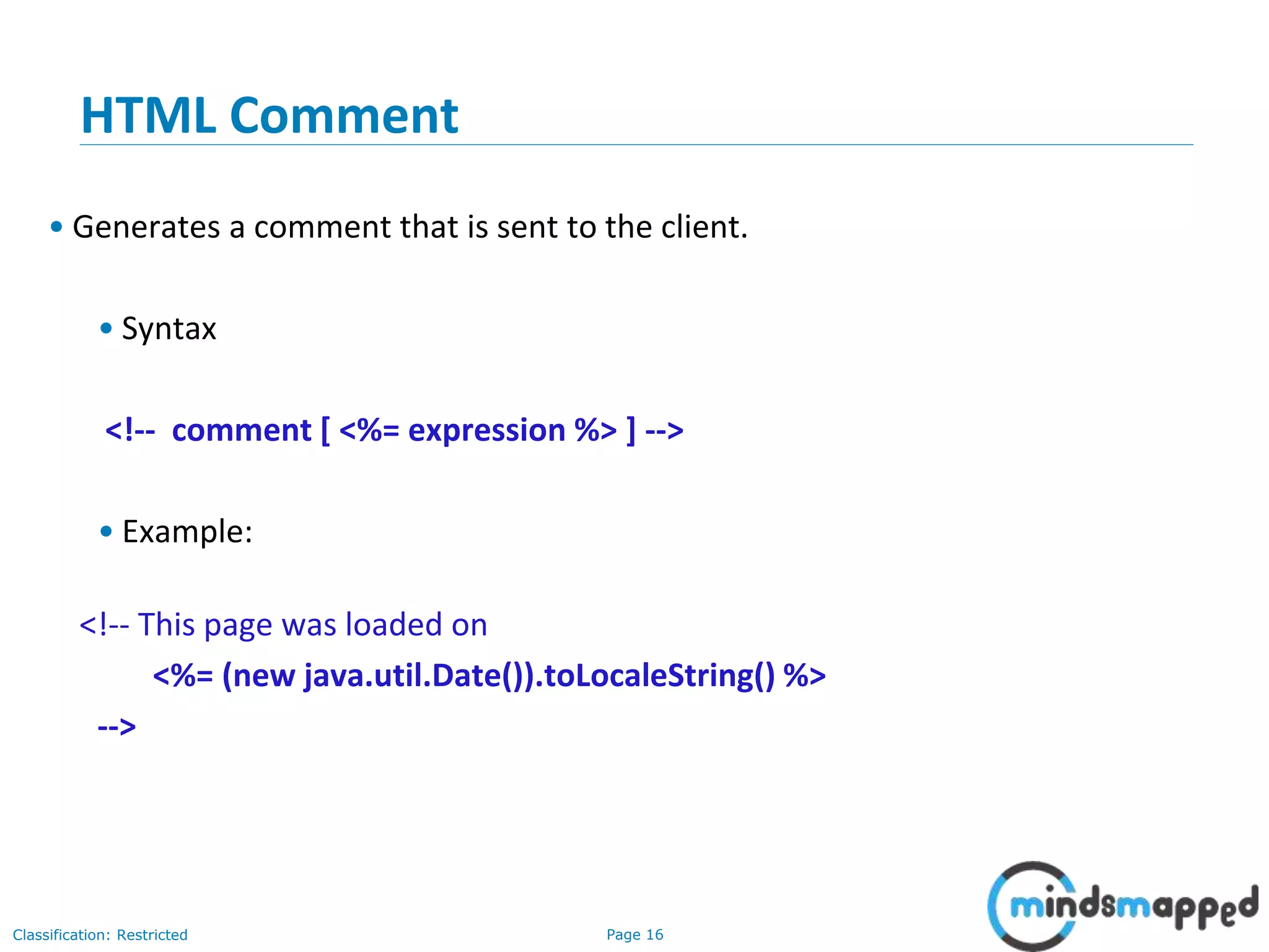 Page 16Classification: Restricted
Copyright @ 2000 Jordan Anastasiade. All rights reserved. 16
HTML Comment
• Generates a comment that is sent to the client.
• Syntax
<!-- comment [ <%= expression %> ] -->
• Example:
<!-- This page was loaded on
<%= (new java.util.Date()).toLocaleString() %>
-->
 