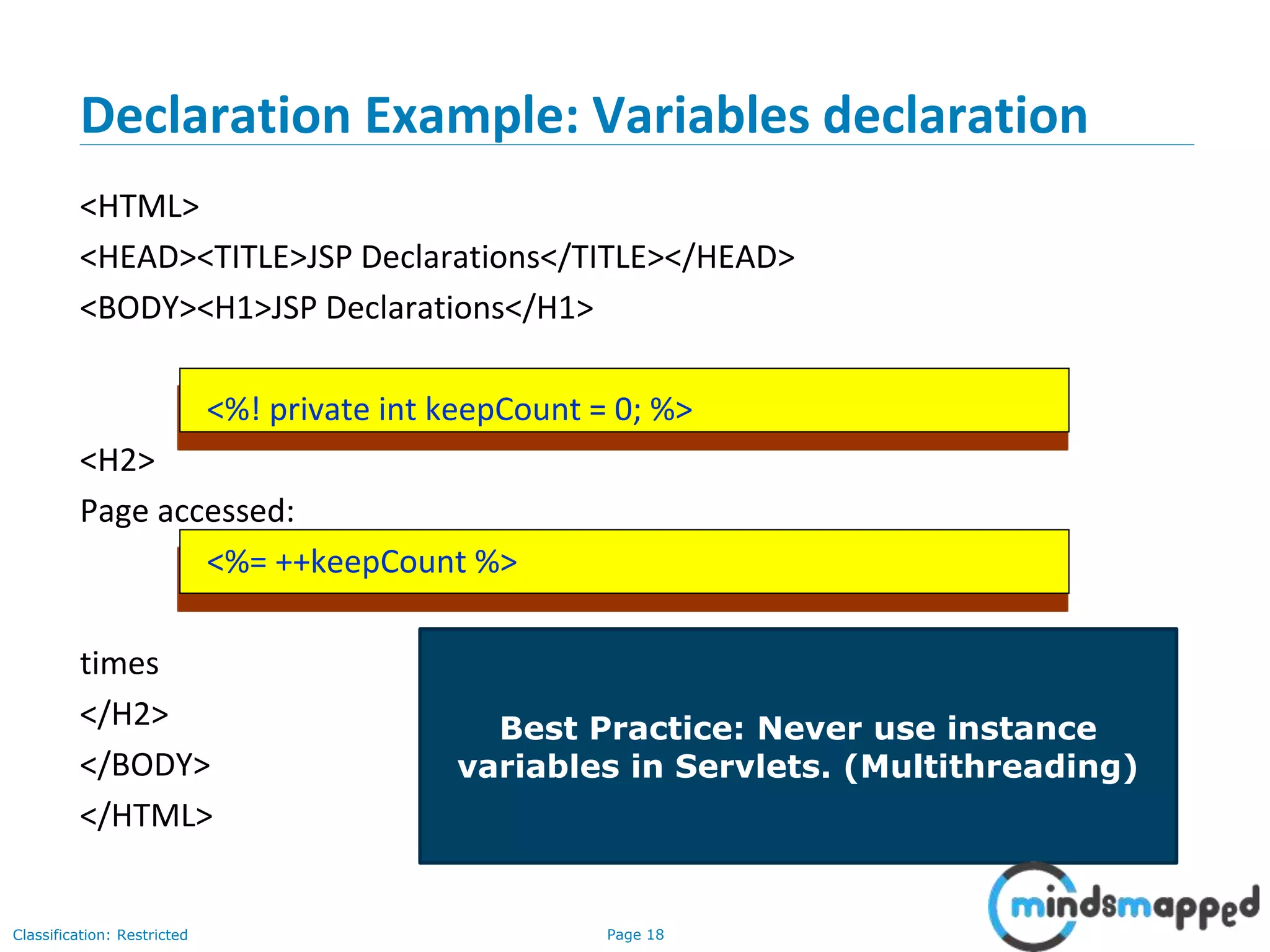 Page 18Classification: Restricted
Copyright @ 2000 Jordan Anastasiade. All rights reserved. 18
Declaration Example: Variables declaration
<HTML>
<HEAD><TITLE>JSP Declarations</TITLE></HEAD>
<BODY><H1>JSP Declarations</H1>
<%! private int keepCount = 0; %>
<H2>
Page accessed:
<%= ++keepCount %>
times
</H2>
</BODY>
</HTML>
Best Practice: Never use instance
variables in Servlets. (Multithreading)
 