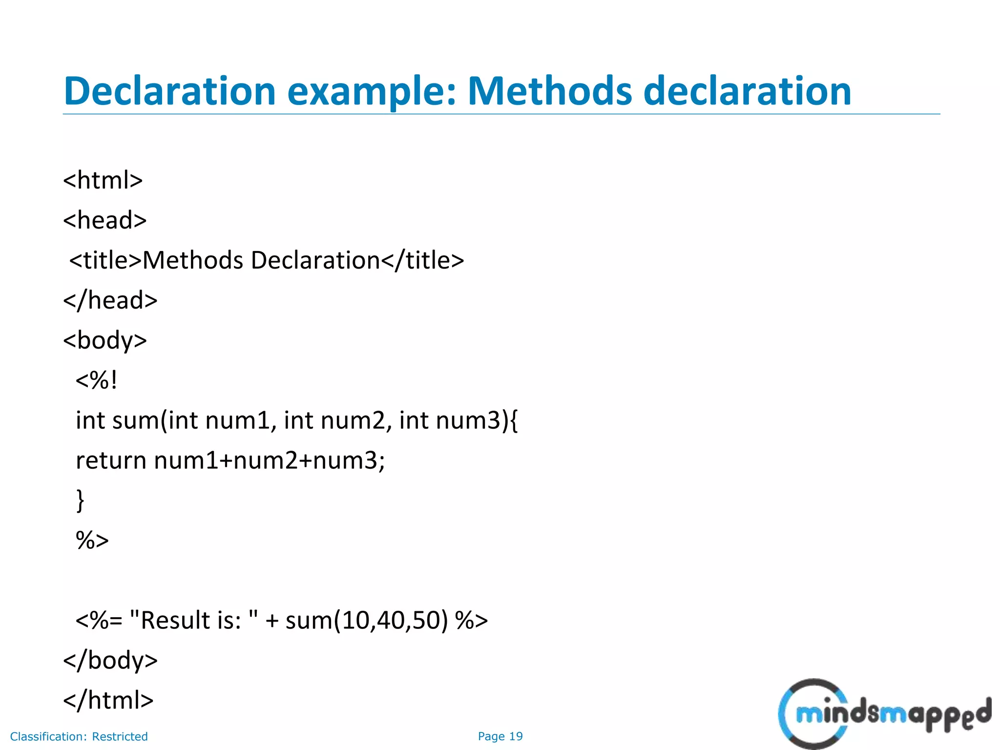Page 19Classification: Restricted
Declaration example: Methods declaration
<html>
<head>
<title>Methods Declaration</title>
</head>
<body>
<%!
int sum(int num1, int num2, int num3){
return num1+num2+num3;
}
%>
<%= "Result is: " + sum(10,40,50) %>
</body>
</html>
 