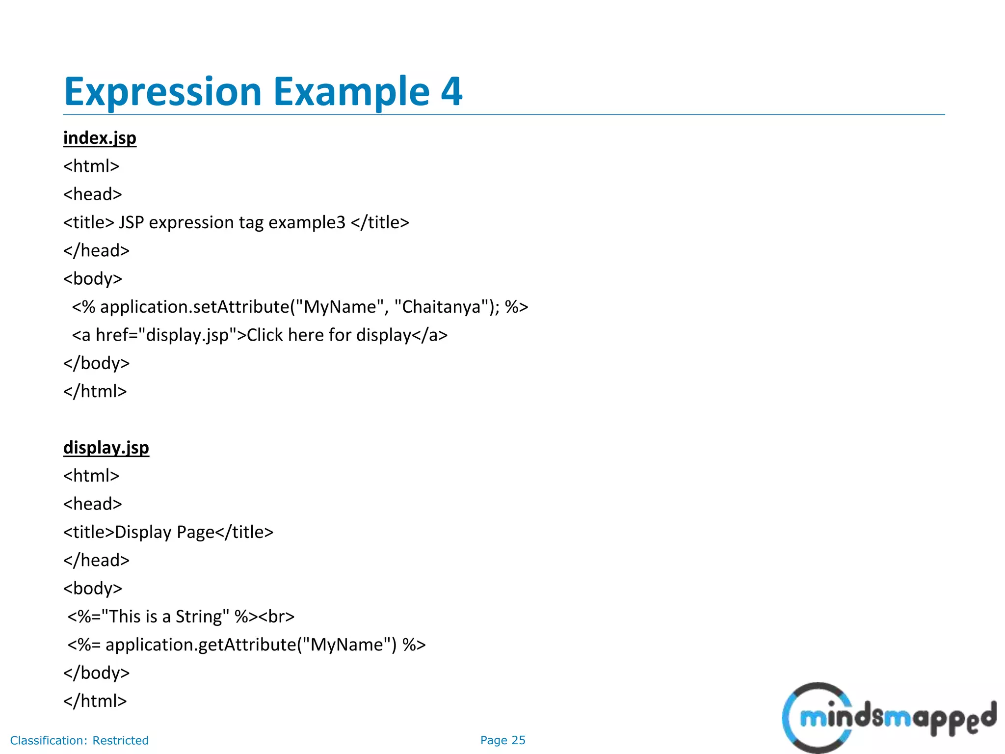 Page 25Classification: Restricted
Expression Example 4
index.jsp
<html>
<head>
<title> JSP expression tag example3 </title>
</head>
<body>
<% application.setAttribute("MyName", "Chaitanya"); %>
<a href="display.jsp">Click here for display</a>
</body>
</html>
display.jsp
<html>
<head>
<title>Display Page</title>
</head>
<body>
<%="This is a String" %><br>
<%= application.getAttribute("MyName") %>
</body>
</html>
 