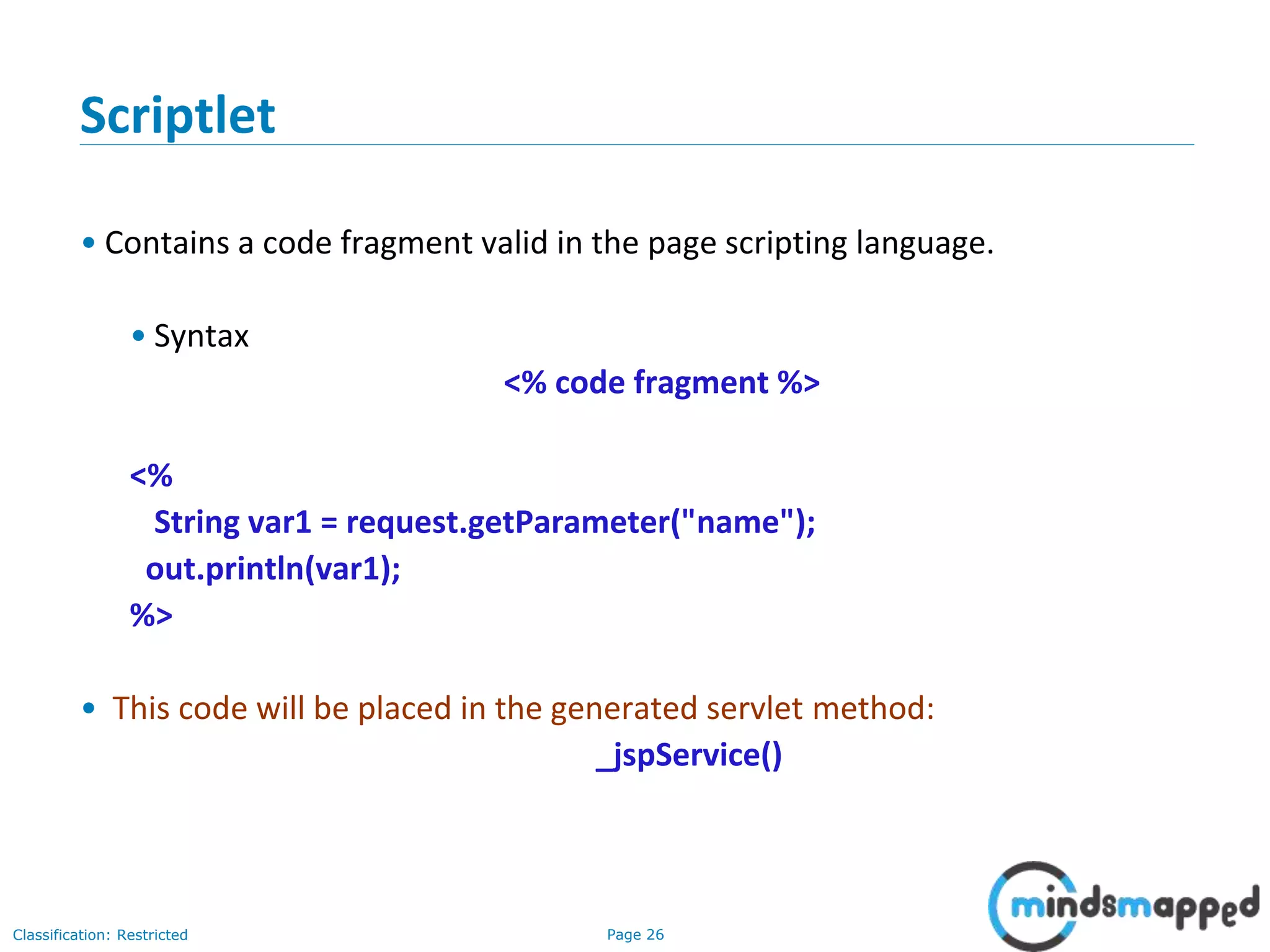 Page 26Classification: Restricted
Copyright @ 2000 Jordan Anastasiade. All rights reserved. 26
Scriptlet
• Contains a code fragment valid in the page scripting language.
• Syntax
<% code fragment %>
<%
String var1 = request.getParameter("name");
out.println(var1);
%>
• This code will be placed in the generated servlet method:
_jspService()
 