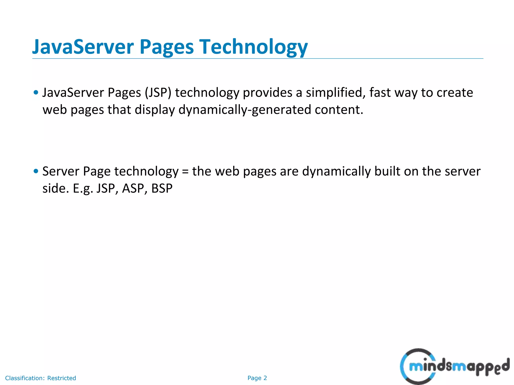 Page 2Classification: Restricted
Copyright @ 2000 Jordan Anastasiade. All rights reserved. 2
JavaServer Pages Technology
• JavaServer Pages (JSP) technology provides a simplified, fast way to create
web pages that display dynamically-generated content.
• Server Page technology = the web pages are dynamically built on the server
side. E.g. JSP, ASP, BSP
 