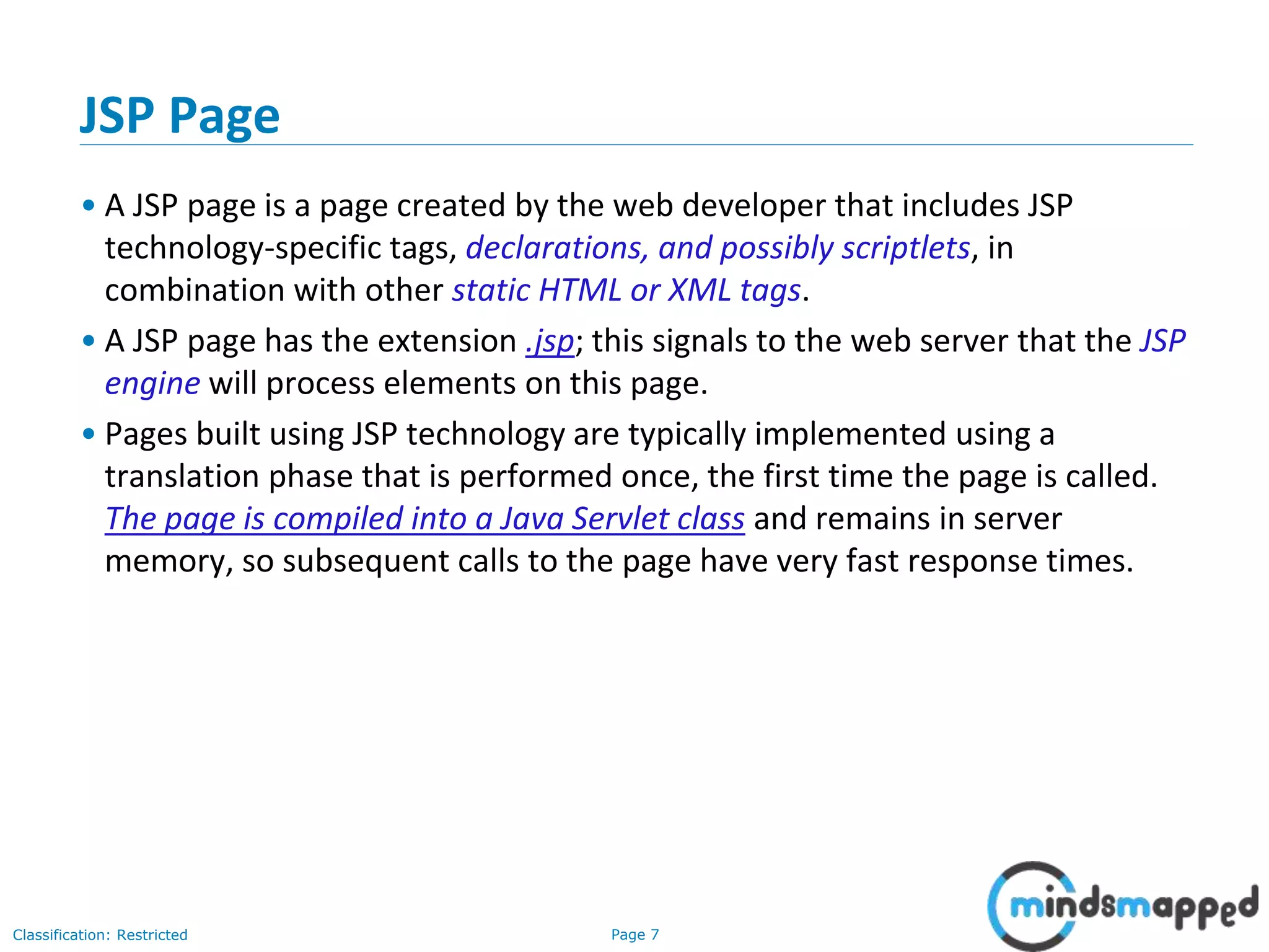 Page 7Classification: Restricted
Copyright @ 2000 Jordan Anastasiade. All rights reserved. 7
JSP Page
• A JSP page is a page created by the web developer that includes JSP
technology-specific tags, declarations, and possibly scriptlets, in
combination with other static HTML or XML tags.
• A JSP page has the extension .jsp; this signals to the web server that the JSP
engine will process elements on this page.
• Pages built using JSP technology are typically implemented using a
translation phase that is performed once, the first time the page is called.
The page is compiled into a Java Servlet class and remains in server
memory, so subsequent calls to the page have very fast response times.
 