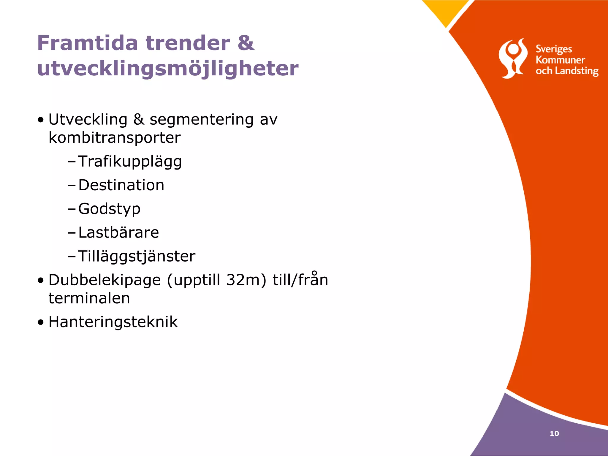 Framtida trender &
utvecklingsmöjligheter

• Utveckling & segmentering av
  kombitransporter
    –Trafikupplägg
    –Destination
    –Godstyp
    –Lastbärare
    –Tilläggstjänster
• Dubbelekipage (upptill 32m) till/från
  terminalen
• Hanteringsteknik




                                          10
 