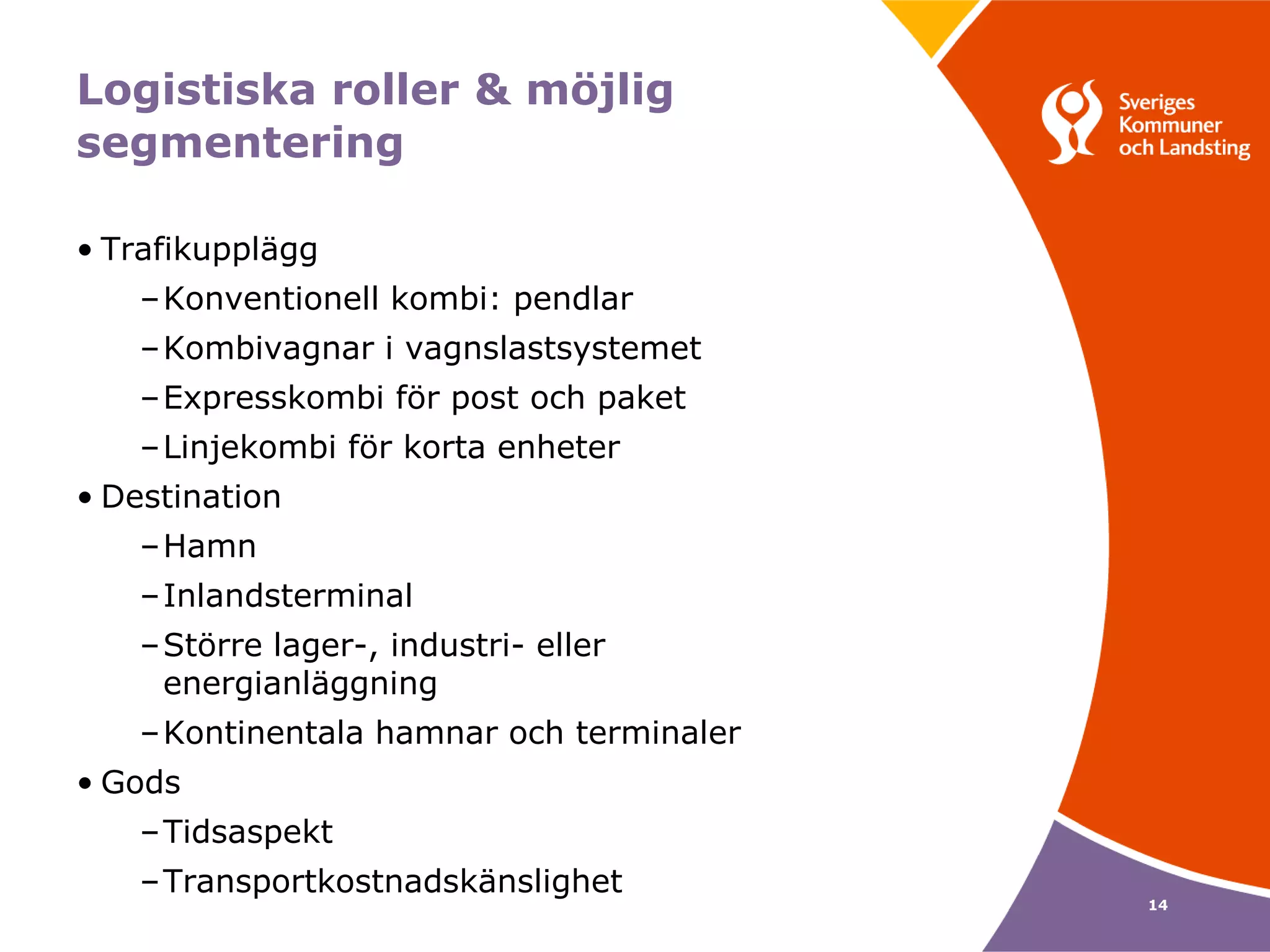 Logistiska roller & möjlig
segmentering

• Trafikupplägg
    –Konventionell kombi: pendlar
    –Kombivagnar i vagnslastsystemet
    –Expresskombi för post och paket
    –Linjekombi för korta enheter
• Destination
    –Hamn
    –Inlandsterminal
    –Större lager-, industri- eller
     energianläggning
    –Kontinentala hamnar och terminaler
• Gods
    –Tidsaspekt
    –Transportkostnadskänslighet
                                          14
 