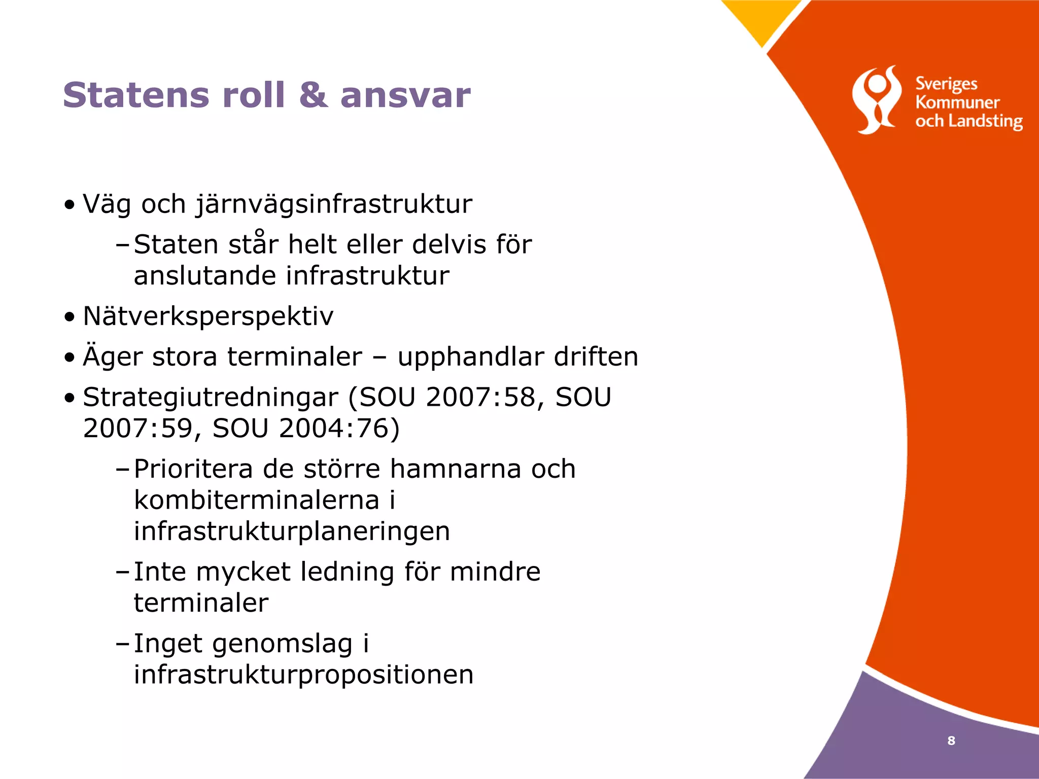 Statens roll & ansvar


• Väg och järnvägsinfrastruktur
   –Staten står helt eller delvis för
    anslutande infrastruktur
• Nätverksperspektiv
• Äger stora terminaler – upphandlar driften
• Strategiutredningar (SOU 2007:58, SOU
  2007:59, SOU 2004:76)
   –Prioritera de större hamnarna och
    kombiterminalerna i
    infrastrukturplaneringen
   –Inte mycket ledning för mindre
    terminaler
   –Inget genomslag i
    infrastrukturpropositionen

                                               8
 