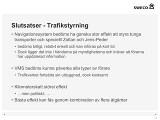 Slutsatser - Trafikstyrning Navigationssystem bedöms ha ganska stor effekt att styra tunga transporter och speciellt Zoltan och Jens-Peder bedöms billigt, relativt enkelt och kan införas på kort tid Dock ligger det inte i händerna på myndigheterna och kräver att förarna har uppdaterad information VMS bedöms kunna påverka alla typer av förare Trafikverket fortsätta sin utbyggnad, dock kostsamt Kilometerskatt störst effekt … men politiskt….. Bästa effekt kan fås genom kombination av flera åtgärder 