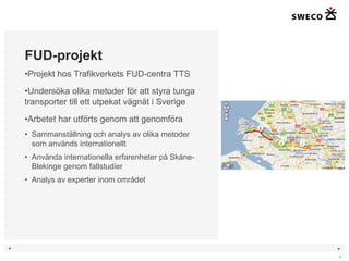 FUD-projekt Projekt hos Trafikverkets FUD-centra TTS Undersöka olika metoder för att styra tunga transporter till ett utpekat vägnät i Sverige Arbetet har utförts genom att genomföra Sammanställning och analys av olika metoder som används internationellt Använda internationella erfarenheter på Skåne-Blekinge genom fallstudier Analys av experter inom området 