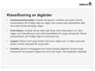 Klassificering av åtgärder Incitament/styrmedel;  innebär att genom morötter och piskor förmå transportörer att frivilligt välja de vägar som anses bäst beskaffade eller att avstå mindre lämpliga vägar Information;  innebär att på olika sätt förse med information om vilka vägar som klassificeras som bäst beskaffade för tunga transporter förmå transportören att frivilligt välja en önskvärd rutt Legala;  förbud mot tunga fordon att bruka vägar som ur olika synpunkt anses mindre lämpade för tung trafik Fysiska;  genom ombyggnad och andra fysiska åtgärder hindra tunga transporter att passera vägavsnitt som inte ingår i det utpekade vägnätet  