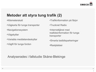 Metoder att styra tung trafik (2) Kilometerskatt Vägkarta för tunga transporter Navigationssystem Vägskyltar Variabla meddelandeskyltar Vägfil för tunga fordon Trafikinformation på färjor Trucknet Radio Internettjänst med realtidsinformation för tunga transporter Smarta lastbilsparkeringar Rastplatser Analyserades i fallstudie Skåne-Blekinge 