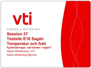 Session 37
Testsite E18 Sagån
Temperatur och fukt
Fysikmätningar, vad händer i vägen?
Håkan Wilhelmsson, VTI
hakan.wilhelmsson@vti.se
 