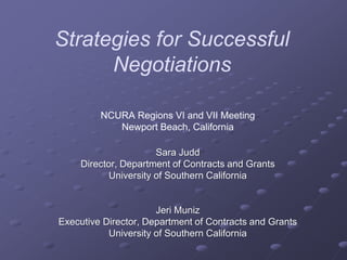 Strategies for Successful
Negotiations
NCURA Regions VI and VII Meeting
Newport Beach, California
Sara Judd
Director, Department of Contracts and Grants
University of Southern California
Jeri Muniz
Executive Director, Department of Contracts and Grants
University of Southern California
 