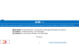 Main Author -> Snehasish Roy:- Automation Manager (Enterprise Architect)
Co-Author 1 -> Rekha Shetty:- Test Manager
Co-Author 2 -> Umasankar Reddy:- Test Manager
Amdocs
1
AIM ->
Back to Story Appendix I
AIML Driven extensive reusable Automation Asset Management Process (AIM) for “QA/QE/Testing Org”
 