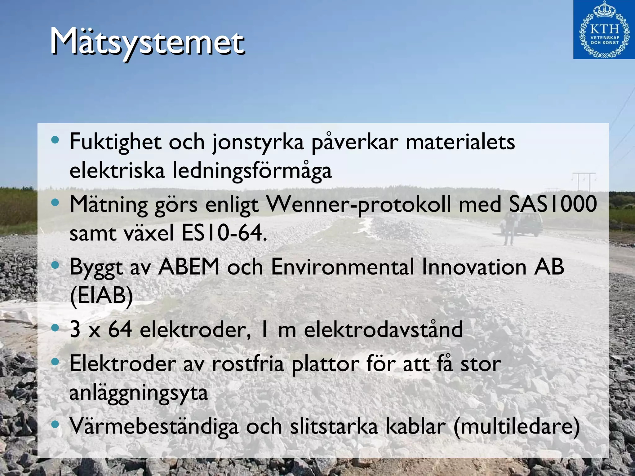 Mätsystemet Fuktighet och jonstyrka påverkar materialets elektriska ledningsförmåga Mätning görs enligt Wenner-protokoll med SAS1000 samt växel ES10-64.  Byggt av ABEM och Environmental Innovation AB (EIAB) 3 x 64 elektroder, 1 m elektrodavstånd Elektroder av rostfria plattor för att få stor anläggningsyta Värmebeständiga och slitstarka kablar (multiledare) 